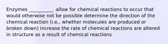 Enzymes __________. allow for chemical reactions to occur that would otherwise not be possible determine the direction of the chemical reaction (i.e., whether molecules are produced or broken down) increase the rate of chemical reactions are altered in structure as a result of chemical reactions