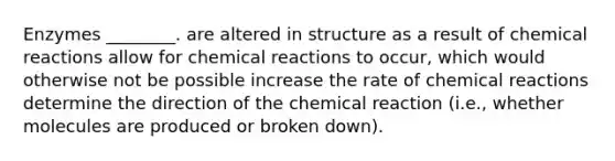 Enzymes ________. are altered in structure as a result of chemical reactions allow for chemical reactions to occur, which would otherwise not be possible increase the rate of chemical reactions determine the direction of the chemical reaction (i.e., whether molecules are produced or broken down).