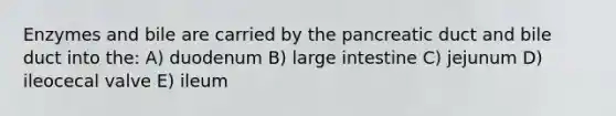 Enzymes and bile are carried by the pancreatic duct and bile duct into the: A) duodenum B) large intestine C) jejunum D) ileocecal valve E) ileum