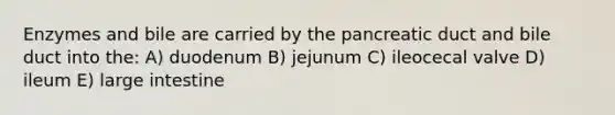 Enzymes and bile are carried by the pancreatic duct and bile duct into the: A) duodenum B) jejunum C) ileocecal valve D) ileum E) large intestine