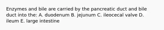 Enzymes and bile are carried by the pancreatic duct and bile duct into the: A. duodenum B. jejunum C. ileocecal valve D. ileum E. large intestine