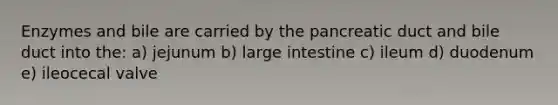 Enzymes and bile are carried by the pancreatic duct and bile duct into the: a) jejunum b) large intestine c) ileum d) duodenum e) ileocecal valve