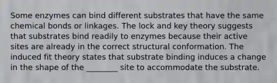 Some enzymes can bind different substrates that have the same chemical bonds or linkages. The lock and key theory suggests that substrates bind readily to enzymes because their active sites are already in the correct structural conformation. The induced fit theory states that substrate binding induces a change in the shape of the ________ site to accommodate the substrate.