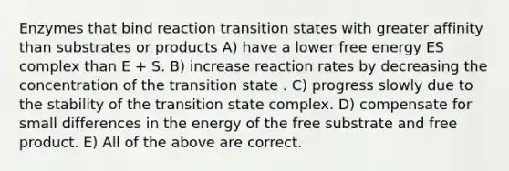 Enzymes that bind reaction transition states with greater affinity than substrates or products A) have a lower free energy ES complex than E + S. B) increase reaction rates by decreasing the concentration of the transition state . C) progress slowly due to the stability of the transition state complex. D) compensate for small differences in the energy of the free substrate and free product. E) All of the above are correct.