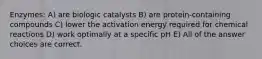 Enzymes: A) are biologic catalysts B) are protein-containing compounds C) lower the activation energy required for chemical reactions D) work optimally at a specific pH E) All of the answer choices are correct.