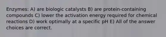 Enzymes: A) are biologic catalysts B) are protein-containing compounds C) lower the activation energy required for chemical reactions D) work optimally at a specific pH E) All of the answer choices are correct.