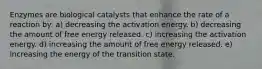 Enzymes are biological catalysts that enhance the rate of a reaction by: a) decreasing the activation energy. b) decreasing the amount of free energy released. c) increasing the activation energy. d) increasing the amount of free energy released. e) increasing the energy of the transition state.