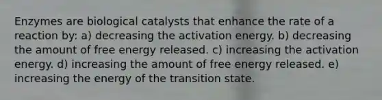 Enzymes are biological catalysts that enhance the rate of a reaction by: a) decreasing the activation energy. b) decreasing the amount of free energy released. c) increasing the activation energy. d) increasing the amount of free energy released. e) increasing the energy of the transition state.