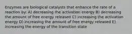 Enzymes are biological catalysts that enhance the rate of a reaction by: A) decreasing the activation energy B) decreasing the amount of free energy released C) increasing the activation energy D) increasing the amount of free energy released E) increasing the energy of the transition state