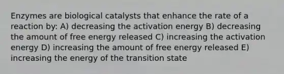 Enzymes are biological catalysts that enhance the rate of a reaction by: A) decreasing the activation energy B) decreasing the amount of free energy released C) increasing the activation energy D) increasing the amount of free energy released E) increasing the energy of the transition state