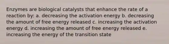 Enzymes are biological catalysts that enhance the rate of a reaction by: a. decreasing the activation energy b. decreasing the amount of free energy released c. increasing the activation energy d. increasing the amount of free energy released e. increasing the energy of the transition state