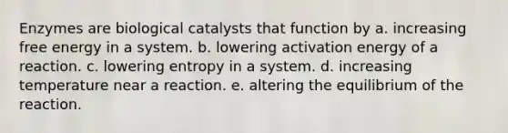 Enzymes are biological catalysts that function by a. increasing free energy in a system. b. lowering activation energy of a reaction. c. lowering entropy in a system. d. increasing temperature near a reaction. e. altering the equilibrium of the reaction.