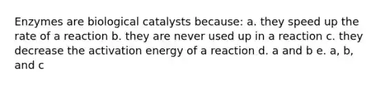 Enzymes are biological catalysts because: a. they speed up the rate of a reaction b. they are never used up in a reaction c. they decrease the activation energy of a reaction d. a and b e. a, b, and c