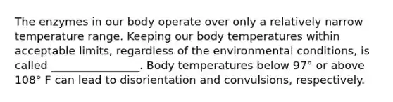 The enzymes in our body operate over only a relatively narrow temperature range. Keeping our body temperatures within acceptable limits, regardless of the environmental conditions, is called ________________. Body temperatures below 97° or above 108° F can lead to disorientation and convulsions, respectively.