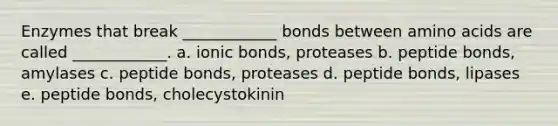 Enzymes that break ____________ bonds between amino acids are called ____________. a. ionic bonds, proteases b. peptide bonds, amylases c. peptide bonds, proteases d. peptide bonds, lipases e. peptide bonds, cholecystokinin