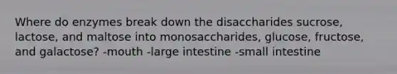 Where do enzymes break down the disaccharides sucrose, lactose, and maltose into monosaccharides, glucose, fructose, and galactose? -mouth -large intestine -small intestine