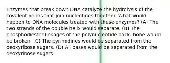 Enzymes that break down DNA catalyze the hydrolysis of the covalent bonds that join nucleotides together. What would happen to DNA molecules treated with these enzymes? (A) The two strands of the double helix would separate. (B) The phosphodiester linkages of the polynucleotide back- bone would be broken. (C) The pyrimidines would be separated from the deoxyribose sugars. (D) All bases would be separated from the deoxyribose sugars