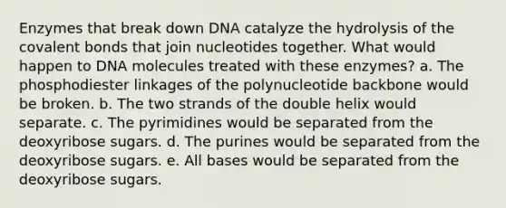 Enzymes that break down DNA catalyze the hydrolysis of the covalent bonds that join nucleotides together. What would happen to DNA molecules treated with these enzymes? a. The phosphodiester linkages of the polynucleotide backbone would be broken. b. The two strands of the double helix would separate. c. The pyrimidines would be separated from the deoxyribose sugars. d. The purines would be separated from the deoxyribose sugars. e. All bases would be separated from the deoxyribose sugars.