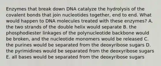 Enzymes that break down DNA catalyze the hydrolysis of the covalent bonds that join nucleotides together, end to end. What would happen to DNA molecules treated with these enzymes? A. the two strands of the double helix would separate B. the phosphodiester linkages of the polynucleotide backbone would be broken, and the nucleotide monomers would be released C. the purines would be separated from the deoxyribose sugars D. the pyrimidines would be separated from the deoxyribose sugars E. all bases would be separated from the deoxyribose sugars