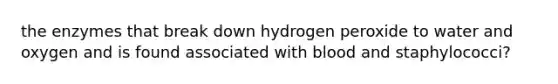 the enzymes that break down hydrogen peroxide to water and oxygen and is found associated with blood and staphylococci?