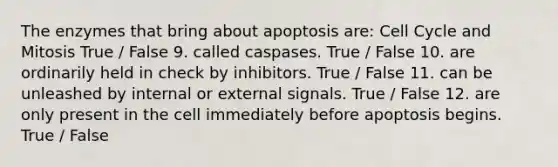 The enzymes that bring about apoptosis are: <a href='https://www.questionai.com/knowledge/keQNMM7c75-cell-cycle' class='anchor-knowledge'>cell cycle</a> and Mitosis True / False 9. called caspases. True / False 10. are ordinarily held in check by inhibitors. True / False 11. can be unleashed by internal or external signals. True / False 12. are only present in the cell immediately before apoptosis begins. True / False