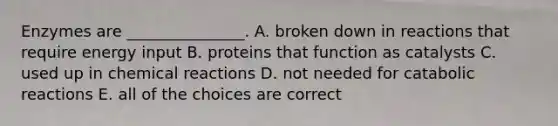 Enzymes are _______________. A. broken down in reactions that require energy input B. proteins that function as catalysts C. used up in chemical reactions D. not needed for catabolic reactions E. all of the choices are correct