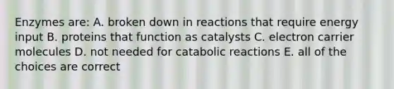 Enzymes are: A. broken down in reactions that require energy input B. proteins that function as catalysts C. electron carrier molecules D. not needed for catabolic reactions E. all of the choices are correct