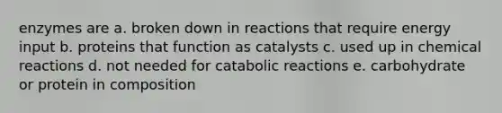 enzymes are a. broken down in reactions that require energy input b. proteins that function as catalysts c. used up in chemical reactions d. not needed for catabolic reactions e. carbohydrate or protein in composition