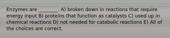 Enzymes are ________. A) broken down in reactions that require energy input B) proteins that function as catalysts C) used up in chemical reactions D) not needed for catabolic reactions E) All of the choices are correct.