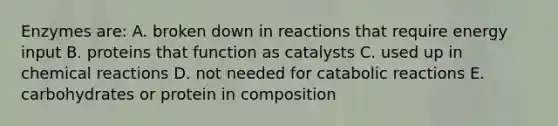 Enzymes are: A. broken down in reactions that require energy input B. proteins that function as catalysts C. used up in chemical reactions D. not needed for catabolic reactions E. carbohydrates or protein in composition