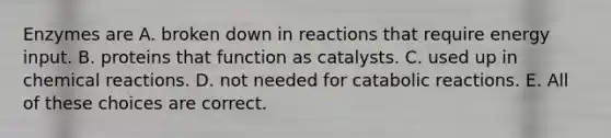 Enzymes are A. broken down in reactions that require energy input. B. proteins that function as catalysts. C. used up in chemical reactions. D. not needed for catabolic reactions. E. All of these choices are correct.