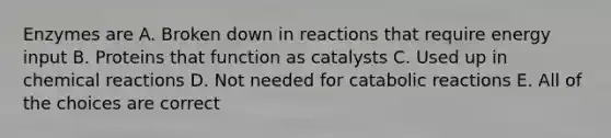 Enzymes are A. Broken down in reactions that require energy input B. Proteins that function as catalysts C. Used up in chemical reactions D. Not needed for catabolic reactions E. All of the choices are correct