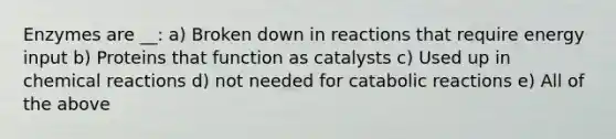 Enzymes are __: a) Broken down in reactions that require energy input b) Proteins that function as catalysts c) Used up in chemical reactions d) not needed for catabolic reactions e) All of the above