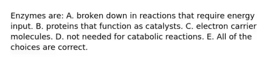 Enzymes are: A. broken down in reactions that require energy input. B. proteins that function as catalysts. C. electron carrier molecules. D. not needed for catabolic reactions. E. All of the choices are correct.