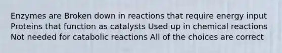 Enzymes are Broken down in reactions that require energy input Proteins that function as catalysts Used up in chemical reactions Not needed for catabolic reactions All of the choices are correct