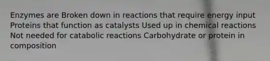 Enzymes are Broken down in reactions that require energy input Proteins that function as catalysts Used up in chemical reactions Not needed for catabolic reactions Carbohydrate or protein in composition