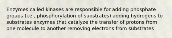 Enzymes called kinases are responsible for adding phosphate groups (i.e., phosphorylation of substrates) adding hydrogens to substrates enzymes that catalyze the transfer of protons from one molecule to another removing electrons from substrates