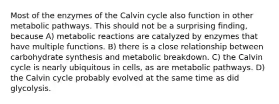 Most of the enzymes of the Calvin cycle also function in other metabolic pathways. This should not be a surprising finding, because A) metabolic reactions are catalyzed by enzymes that have multiple functions. B) there is a close relationship between carbohydrate synthesis and metabolic breakdown. C) the Calvin cycle is nearly ubiquitous in cells, as are metabolic pathways. D) the Calvin cycle probably evolved at the same time as did glycolysis.