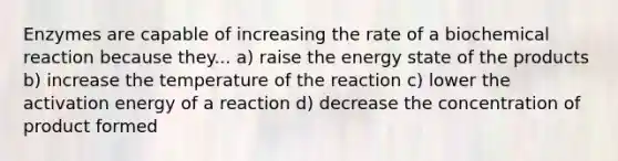 Enzymes are capable of increasing the rate of a biochemical reaction because they... a) raise the energy state of the products b) increase the temperature of the reaction c) lower the activation energy of a reaction d) decrease the concentration of product formed