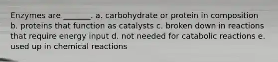 Enzymes are _______. a. carbohydrate or protein in composition b. proteins that function as catalysts c. broken down in reactions that require energy input d. not needed for catabolic reactions e. used up in <a href='https://www.questionai.com/knowledge/kc6NTom4Ep-chemical-reactions' class='anchor-knowledge'>chemical reactions</a>