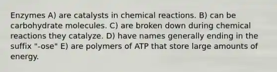 Enzymes A) are catalysts in chemical reactions. B) can be carbohydrate molecules. C) are broken down during chemical reactions they catalyze. D) have names generally ending in the suffix "-ose" E) are polymers of ATP that store large amounts of energy.