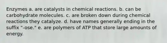 Enzymes a. are catalysts in chemical reactions. b. can be carbohydrate molecules. c. are broken down during chemical reactions they catalyze. d. have names generally ending in the suffix "-ose." e. are polymers of ATP that store large amounts of energy.