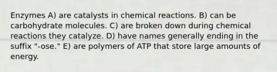 Enzymes A) are catalysts in chemical reactions. B) can be carbohydrate molecules. C) are broken down during chemical reactions they catalyze. D) have names generally ending in the suffix "-ose." E) are polymers of ATP that store large amounts of energy.