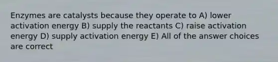 <a href='https://www.questionai.com/knowledge/kwSh0PwtKZ-enzymes-are-catalysts' class='anchor-knowledge'>enzymes are catalysts</a> because they operate to A) lower activation energy B) supply the reactants C) raise activation energy D) supply activation energy E) All of the answer choices are correct