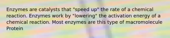 Enzymes are catalysts that "speed up" the rate of a chemical reaction. Enzymes work by "lowering" the activation energy of a chemical reaction. Most enzymes are this type of macromolecule Protein