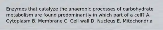 Enzymes that catalyze the anaerobic processes of carbohydrate metabolism are found predominantly in which part of a cell? A. Cytoplasm B. Membrane C. Cell wall D. Nucleus E. Mitochondria