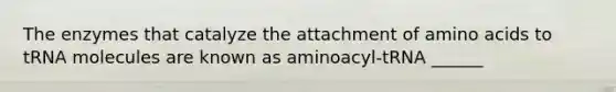 The enzymes that catalyze the attachment of amino acids to tRNA molecules are known as aminoacyl-tRNA ______