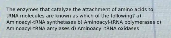 The enzymes that catalyze the attachment of <a href='https://www.questionai.com/knowledge/k9gb720LCl-amino-acids' class='anchor-knowledge'>amino acids</a> to tRNA molecules are known as which of the following? a) Aminoacyl-tRNA synthetases b) Aminoacyl-tRNA polymerases c) Aminoacyl-tRNA amylases d) Aminoacyl-tRNA oxidases