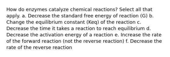 How do enzymes catalyze chemical reactions? Select all that apply. a. Decrease the standard free energy of reaction (G) b. Change the equilibrium constant (Keq) of the reaction c. Decrease the time it takes a reaction to reach equilibrium d. Decrease the activation energy of a reaction e. Increase the rate of the forward reaction (not the reverse reaction) f. Decrease the rate of the reverse reaction