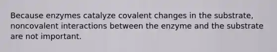 Because enzymes catalyze covalent changes in the substrate, noncovalent interactions between the enzyme and the substrate are not important.